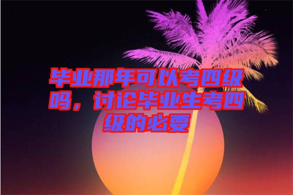 畢業(yè)那年可以考四級(jí)嗎，討論畢業(yè)生考四級(jí)的必要