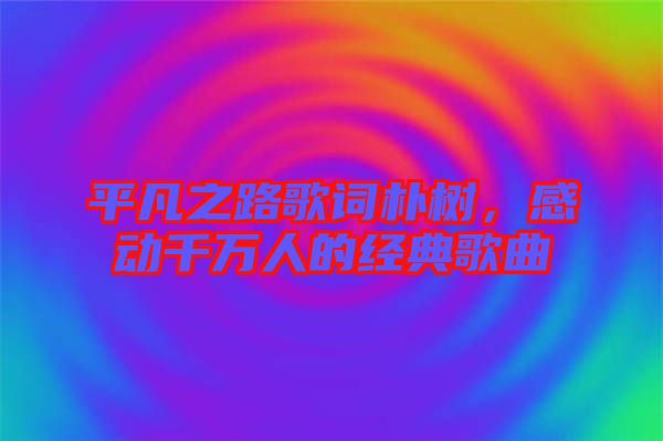 平凡之路歌詞樸樹，感動千萬人的經(jīng)典歌曲