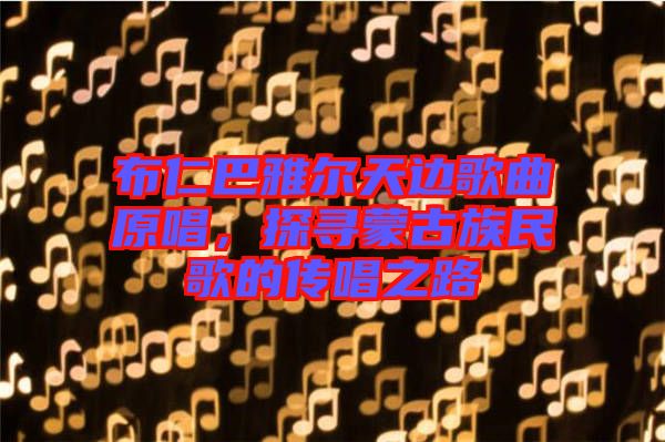 布仁巴雅爾天邊歌曲原唱，探尋蒙古族民歌的傳唱之路