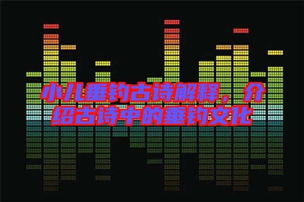 小兒垂釣古詩解釋，介紹古詩中的垂釣文化