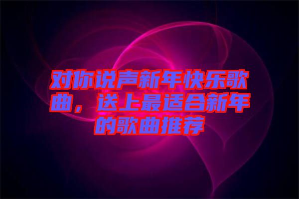 對你說聲新年快樂歌曲，送上最適合新年的歌曲推薦