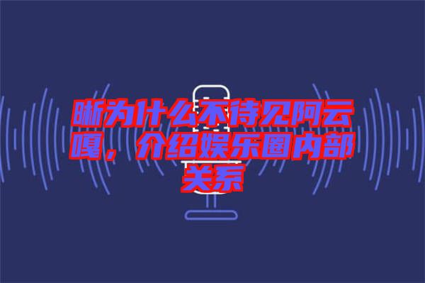 晰為什么不待見阿云嘎，介紹娛樂圈內部關系