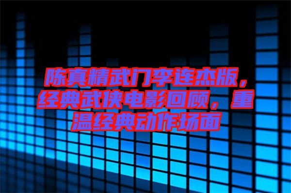 陳真精武門李連杰版，經(jīng)典武俠電影回顧，重溫經(jīng)典動(dòng)作場(chǎng)面
