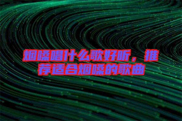煙嗓唱什么歌好聽，推薦適合煙嗓的歌曲