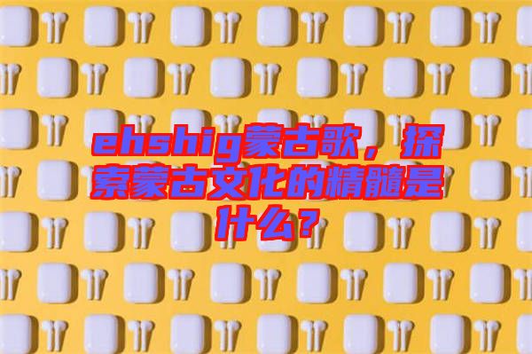 ehshig蒙古歌，探索蒙古文化的精髓是什么？