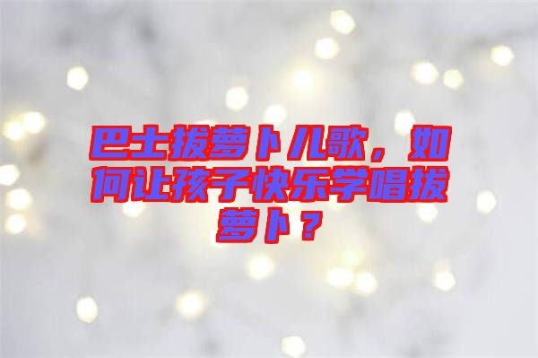 巴士拔蘿卜兒歌，如何讓孩子快樂學(xué)唱拔蘿卜？