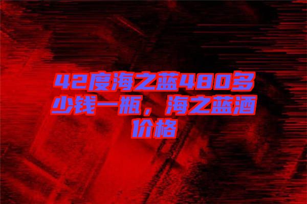 42度海之藍(lán)480多少錢一瓶，海之藍(lán)酒價(jià)格