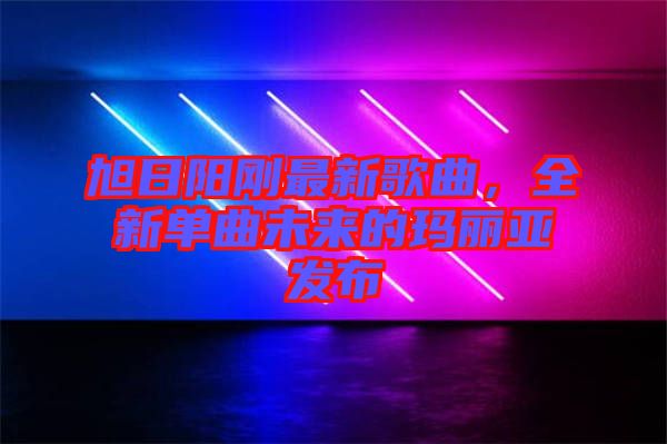 旭日陽剛最新歌曲，全新單曲未來的瑪麗亞發(fā)布
