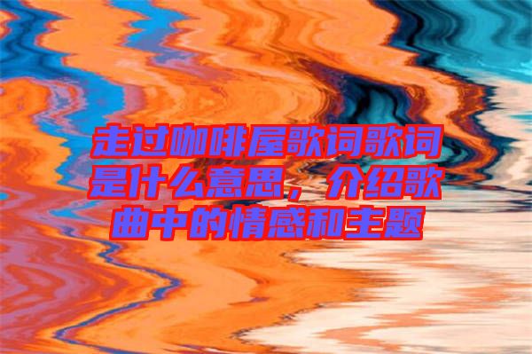 走過咖啡屋歌詞歌詞是什么意思，介紹歌曲中的情感和主題