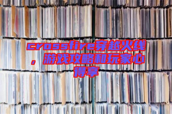 crossfire穿越火線，游戲攻略和玩家心得享