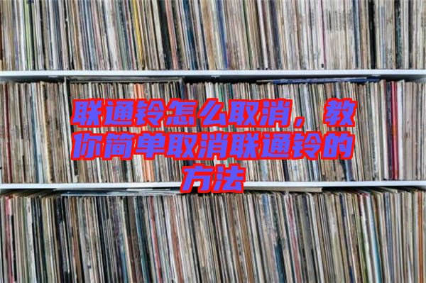 聯(lián)通鈴怎么取消，教你簡(jiǎn)單取消聯(lián)通鈴的方法