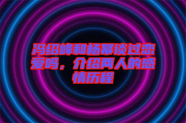 馮紹峰和楊冪談過戀愛嗎，介紹兩人的感情歷程