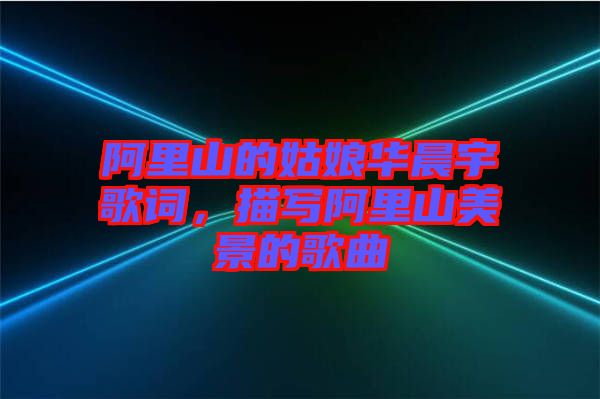 阿里山的姑娘華晨宇歌詞，描寫阿里山美景的歌曲