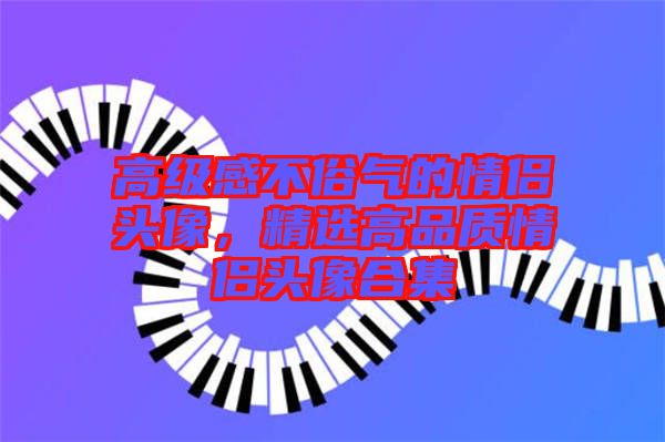 高級感不俗氣的情侶頭像，精選高品質(zhì)情侶頭像合集