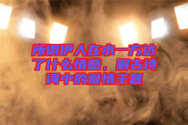 所謂伊人在水一方達了什么情感，解古詩詞中的愛情主題