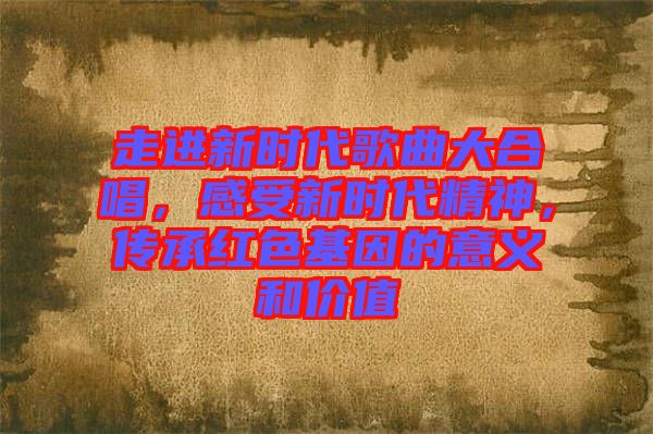 走進(jìn)新時(shí)代歌曲大合唱，感受新時(shí)代精神，傳承紅色基因的意義和價(jià)值