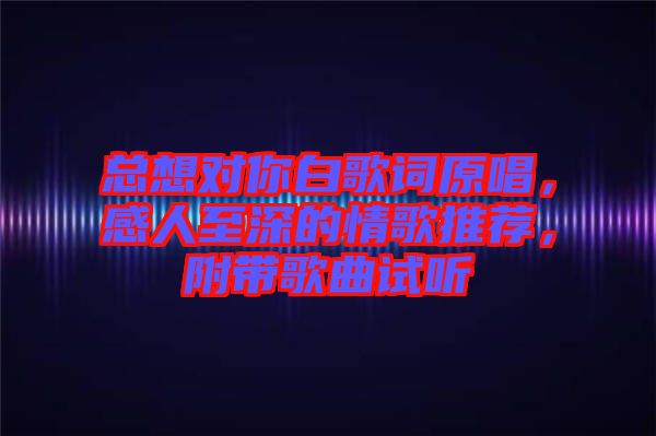 總想對你白歌詞原唱，感人至深的情歌推薦，附帶歌曲試聽