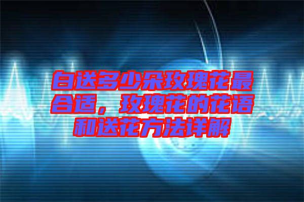白送多少朵玫瑰花最合適，玫瑰花的花語和送花方法詳解