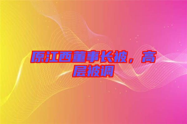 原江西董事長被，高層被調(diào)