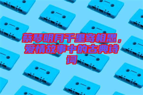 蔡琴明月千里寄相思，愛情故事中的古典詩詞