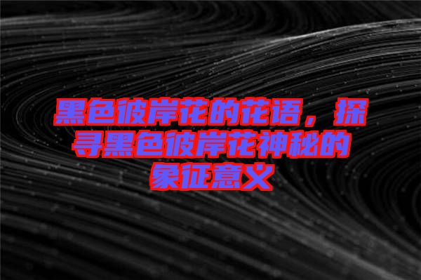 黑色彼岸花的花語，探尋黑色彼岸花神秘的象征意義