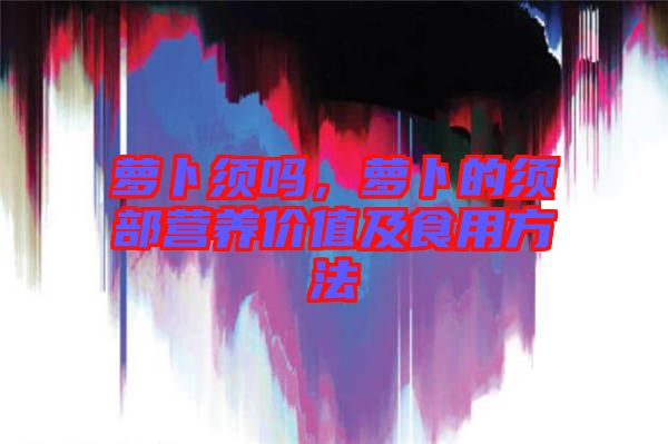 蘿卜須嗎，蘿卜的須部營養(yǎng)價(jià)值及食用方法