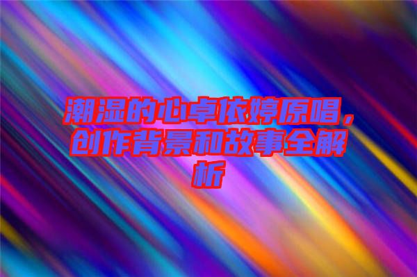 潮濕的心卓依婷原唱，創(chuàng)作背景和故事全解析