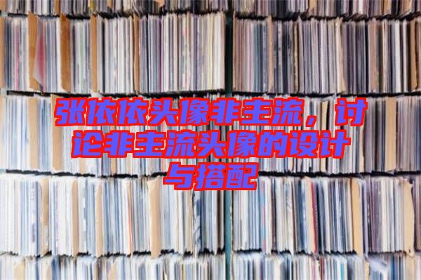 張依依頭像非主流，討論非主流頭像的設(shè)計與搭配