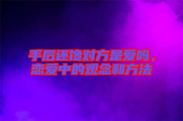 手后還饞對方是愛嗎，戀愛中的觀念和方法