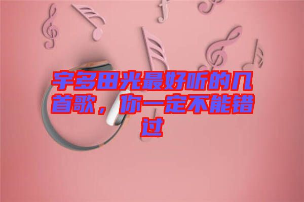 宇多田光最好聽的幾首歌，你一定不能錯過
