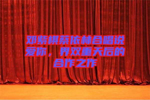 鄧紫棋蔡依林合唱說愛你，界雙重天后的合作之作