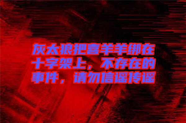 灰太狼把喜羊羊綁在十字架上，不存在的事件，請勿信謠傳謠