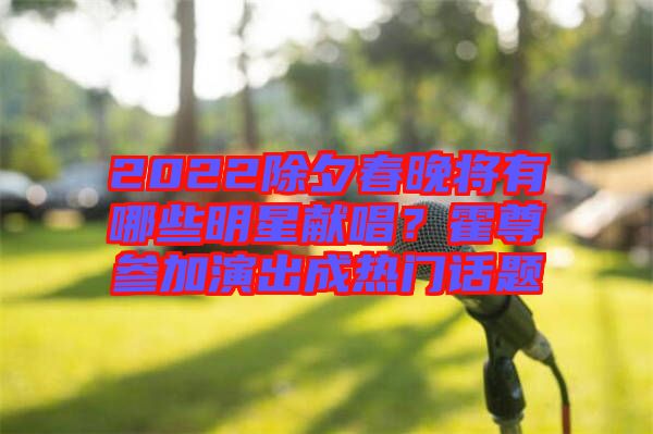 2022除夕春晚將有哪些明星獻(xiàn)唱？霍尊參加演出成熱門話題