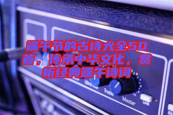 端午節(jié)的古詩(shī)大全50首，傳承中華文化，賞析經(jīng)典端午詩(shī)詞