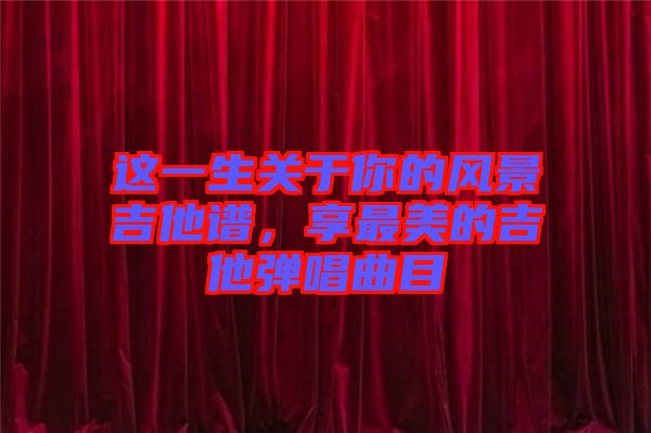 這一生關于你的風景吉他譜，享最美的吉他彈唱曲目