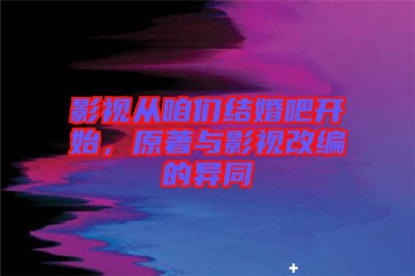 影視從咱們結(jié)婚吧開始，原著與影視改編的異同