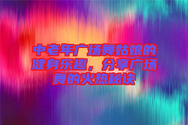 中老年廣場舞姑娘的健身樂趣，分享廣場舞的火熱秘訣