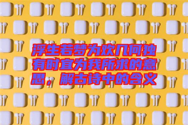 浮生若夢為歡幾何獨有時宜為我所求的意思，解古詩中的含義