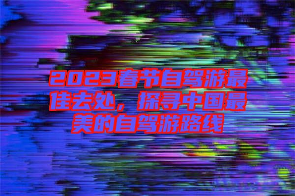 2023春節(jié)自駕游最佳去處，探尋中國最美的自駕游路線