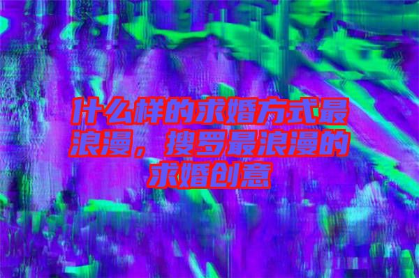 什么樣的求婚方式最浪漫，搜羅最浪漫的求婚創(chuàng)意