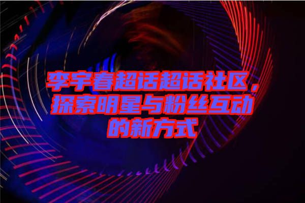 李宇春超話超話社區(qū)，探索明星與粉絲互動的新方式