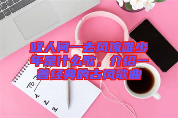 嘆人間一去風(fēng)流唯少年是什么歌，介紹一首經(jīng)典的古風(fēng)歌曲