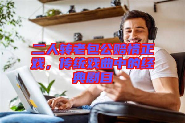 二人轉(zhuǎn)老包公賠情正戲，傳統(tǒng)戲曲中的經(jīng)典劇目