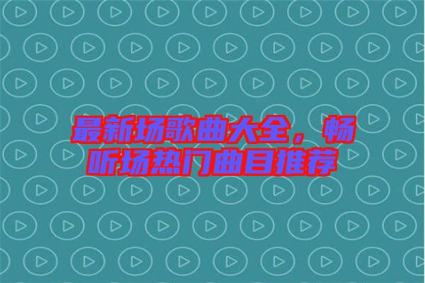 最新場歌曲大全，暢聽場熱門曲目推薦