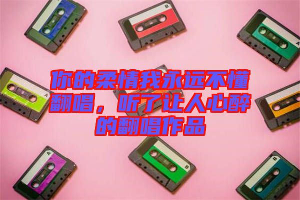 你的柔情我永遠不懂翻唱，聽了讓人心醉的翻唱作品