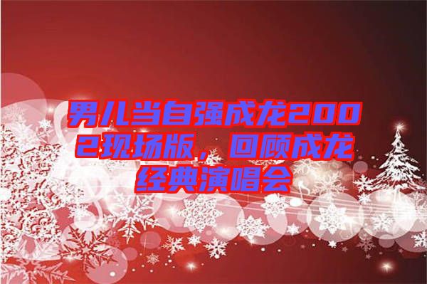 男兒當自強成龍2002現(xiàn)場版，回顧成龍經(jīng)典演唱會