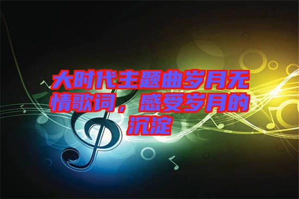 大時代主題曲歲月無情歌詞，感受歲月的沉淀