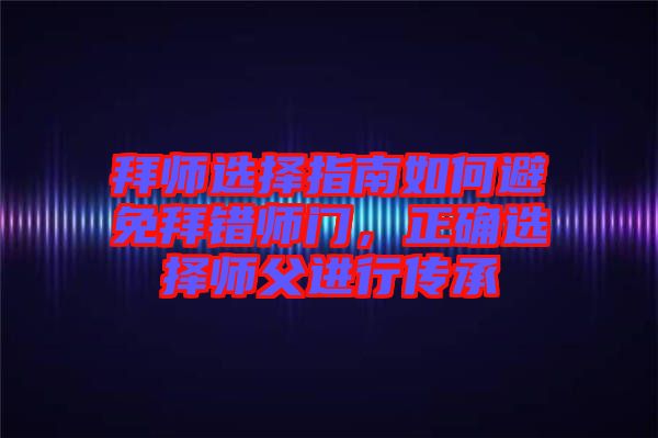 拜師選擇指南如何避免拜錯(cuò)師門(mén)，正確選擇師父進(jìn)行傳承