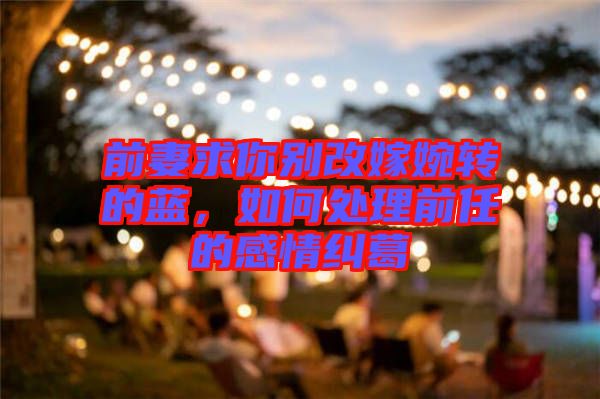 前妻求你別改嫁婉轉(zhuǎn)的藍(lán)，如何處理前任的感情糾葛