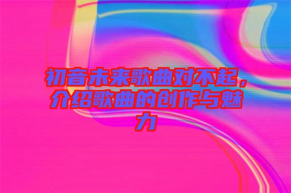 初音未來歌曲對(duì)不起，介紹歌曲的創(chuàng)作與魅力